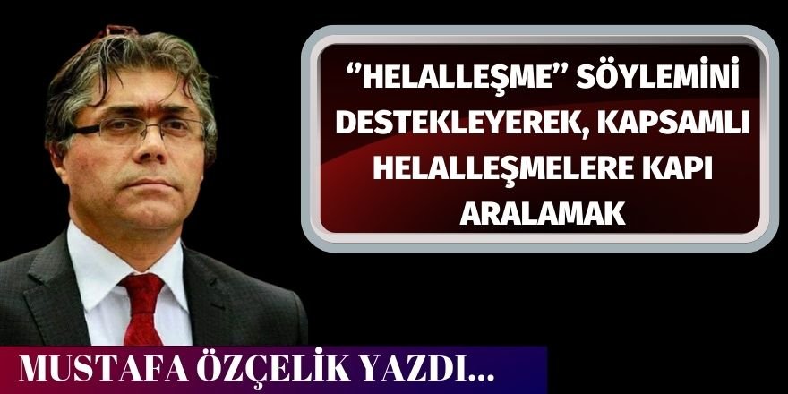 Mustafa Özçelik: ‘’Helalleşme’’ söylemini destekleyerek, kapsamlı helalleşmelere kapı aralamak